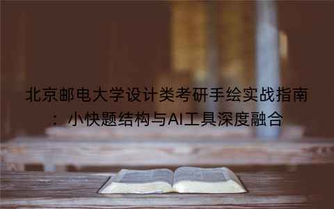 北京邮电大学设计类考研手绘实战指南：小快题结构与AI工具深度融合