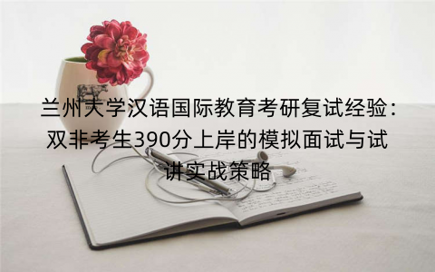 兰州大学汉语国际教育考研复试经验：双非考生390分上岸的模拟面试与试讲实战策略