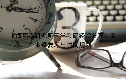 上海药物研究所药学考研经验分享：专业课复习与时间规划